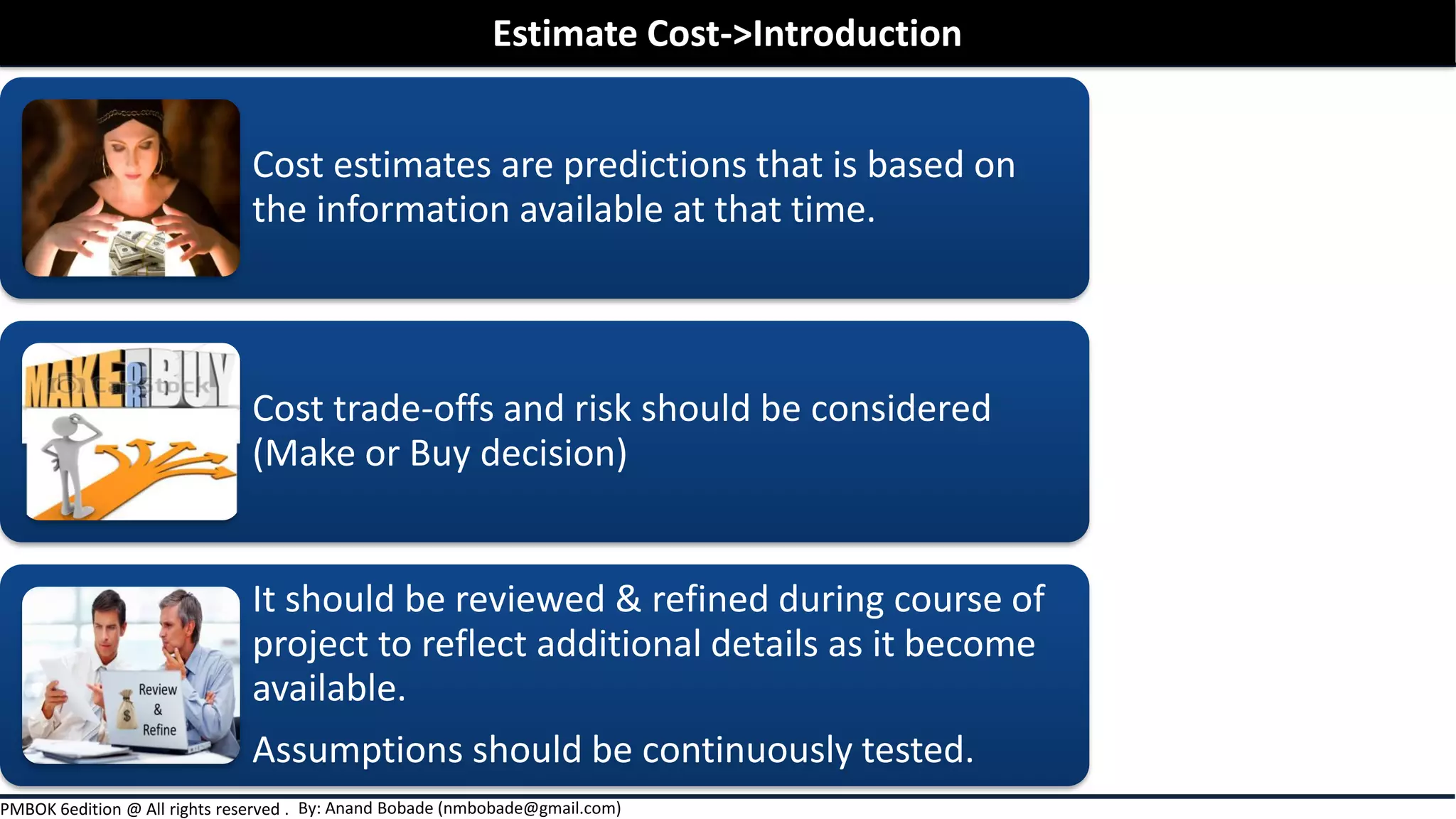 By: Anand Bobade (nmbobade@gmail.com)PMBOK 6edition @ All rights reserved .
Cost estimates are predictions that is based on
the information available at that time.
Cost trade-offs and risk should be considered
(Make or Buy decision)
It should be reviewed & refined during course of
project to reflect additional details as it become
available.
Assumptions should be continuously tested.
Estimate Cost->Introduction
 