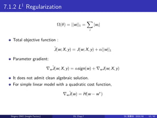 7.1.2 L1
Regularization
Ω(θ) = ||w||1 =
∑
i
|wi|
Total objective function :
˜J(w; X, y) = J(w; X, y) + α||w||1
Parameter gradient:
∇w
˜J(w; X, y) = αsign(w) + ∇wJ(w; X, y)
It does not admit clean algebraic solution.
For simple linear model with a quadratic cost function,
∇w
ˆJ(w) = H(w − w∗
)
Shigeru ONO (Insight Factory) DL Chap.7 DL 読書会: 2020/08 10 / 40
 