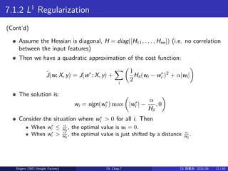 7.1.2 L1
Regularization
(Cont’d)
Assume the Hessian is diagonal, H = diag([H11, . . . , Hnn]) (i.e. no correlation
between the input features)
Then we have a quadratic approximation of the cost function:
ˆJ(w; X, y) = J(w∗
; X, y) +
∑
i
(
1
2
Hii(wi − w∗
i )2
+ α|wi|
)
The solution is:
wi = sign(w∗
i ) max
(
|w∗
i | −
α
Hii
, 0
)
Consider the situation where w∗
i > 0 for all i. Then
When w∗
i ≤ α
Hii
, the optimal value is wi = 0.
When w∗
i > α
Hii
, the optimal value is just shifted by a distance α
Hii
.
Shigeru ONO (Insight Factory) DL Chap.7 DL 読書会: 2020/08 11 / 40
 