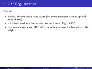 7.1.2 L1
Regularization
(Cont’d)
In short, the solution is more sparse (i.e. some parameter have an optimal
value of zero).
It has been used as a feature selection mechanism. E.g. LASSO
Bayesian interpretation: MAP inference with a isotropic Laplace prior on the
weights.
Shigeru ONO (Insight Factory) DL Chap.7 DL 読書会: 2020/08 12 / 40
 