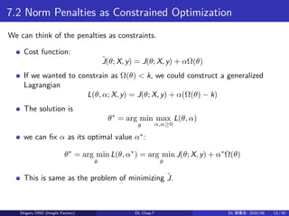 7.2 Norm Penalties as Constrained Optimization
We can think of the penalties as constraints.
Cost function:
˜J(θ; X, y) = J(θ; X, y) + αΩ(θ)
If we wanted to constrain as Ω(θ) < k, we could construct a generalized
Lagrangian
L(θ, α; X, y) = J(θ; X, y) + α(Ω(θ) − k)
The solution is
θ∗
= arg min
θ
max
α,α≥0
L(θ, α)
we can fix α as its optimal value α∗
:
θ∗
= arg min
θ
L(θ, α∗
) = arg min
θ
J(θ; X, y) + α∗
Ω(θ)
This is same as the problem of minimizing ˜J.
Shigeru ONO (Insight Factory) DL Chap.7 DL 読書会: 2020/08 13 / 40
 