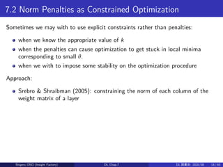 7.2 Norm Penalties as Constrained Optimization
Sometimes we may with to use explicit constraints rather than penalties:
when we know the appropriate value of k
when the penalties can cause optimization to get stuck in local minima
corresponding to small θ.
when we with to impose some stability on the optimization procedure
Approach:
Srebro & Shraibman (2005): constraining the norm of each column of the
weight matrix of a layer
Shigeru ONO (Insight Factory) DL Chap.7 DL 読書会: 2020/08 14 / 40
 