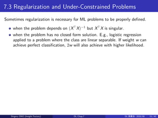 7.3 Regularization and Under-Constrained Problems
Sometimes regularization is necessary for ML problems to be properly defined.
when the problem depends on (X⊤
X)−1
but X⊤
X is singular.
when the problem has no closed form solution. E.g., logistic regression
applied to a problem where the class are linear separable. If weight w can
achieve perfect classification, 2w will also achieve with higher likelihood.
Shigeru ONO (Insight Factory) DL Chap.7 DL 読書会: 2020/08 15 / 40
 