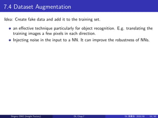 7.4 Dataset Augmentation
Idea: Create fake data and add it to the training set.
an effective technique particularly for object recognition. E.g. translating the
training images a few pixels in each direction.
Injecting noise in the input to a NN. It can improve the robustness of NNs.
Shigeru ONO (Insight Factory) DL Chap.7 DL 読書会: 2020/08 16 / 40
 