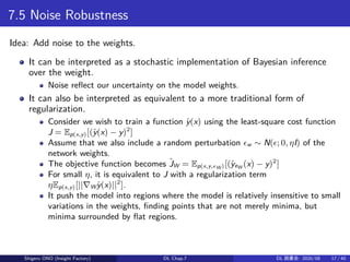 7.5 Noise Robustness
Idea: Add noise to the weights.
It can be interpreted as a stochastic implementation of Bayesian inference
over the weight.
Noise reflect our uncertainty on the model weights.
It can also be interpreted as equivalent to a more traditional form of
regularization.
Consider we wish to train a function ˆy(x) using the least-square cost function
J = Ep(x,y)[(ˆy(x) − y)2
]
Assume that we also include a random perturbation ϵw ∼ N(ϵ; 0, ηI) of the
network weights.
The objective function becomes ˜JW = Ep(x,y,ϵW)[(ˆyeW (x) − y)2
]
For small η, it is equivalent to J with a regularization term
ηEp(x,y)[||∇Wˆy(x)||2
].
It push the model into regions where the model is relatively insensitive to small
variations in the weights, finding points that are not merely minima, but
minima surrounded by flat regions.
Shigeru ONO (Insight Factory) DL Chap.7 DL 読書会: 2020/08 17 / 40
 
