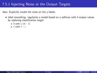 7.5.1 Injecting Noise at the Output Targets
Idea: Explicitly model the noise on the y labels.
label smoothing: regularize a model based on a softmax with k output values
by replacing classification target
0 with ϵ/(k − 1)
1 with 1 − ϵ
Shigeru ONO (Insight Factory) DL Chap.7 DL 読書会: 2020/08 18 / 40
 