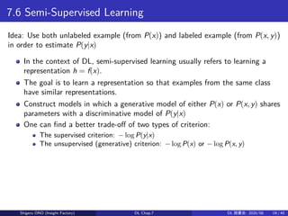 7.6 Semi-Supervised Learning
Idea: Use both unlabeled example (from P(x)) and labeled example (from P(x, y))
in order to estimate P(y|x)
In the context of DL, semi-supervised learning usually refers to learning a
representation h = f(x).
The goal is to learn a representation so that examples from the same class
have similar representations.
Construct models in which a generative model of either P(x) or P(x, y) shares
parameters with a discriminative model of P(y|x)
One can find a better trade-off of two types of criterion:
The supervised criterion: − log P(y|x)
The unsupervised (generative) criterion: − log P(x) or − log P(x, y)
Shigeru ONO (Insight Factory) DL Chap.7 DL 読書会: 2020/08 19 / 40
 