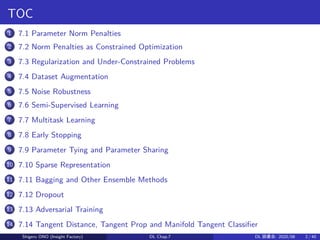 TOC
1 7.1 Parameter Norm Penalties
2 7.2 Norm Penalties as Constrained Optimization
3 7.3 Regularization and Under-Constrained Problems
4 7.4 Dataset Augmentation
5 7.5 Noise Robustness
6 7.6 Semi-Supervised Learning
7 7.7 Multitask Learning
8 7.8 Early Stopping
9 7.9 Parameter Tying and Parameter Sharing
10 7.10 Sparse Representation
11 7.11 Bagging and Other Ensemble Methods
12 7.12 Dropout
13 7.13 Adversarial Training
14 7.14 Tangent Distance, Tangent Prop and Manifold Tangent Classifier
Shigeru ONO (Insight Factory) DL Chap.7 DL 読書会: 2020/08 2 / 40
 