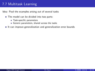 7.7 Multitask Learning
Idea: Pool the examples arising out of several tasks
The model can be divided into two parts:
Task-specific parameters
Generic parameters, shared across the tasks
It can improve generalization and generalization error bounds
Shigeru ONO (Insight Factory) DL Chap.7 DL 読書会: 2020/08 20 / 40
 