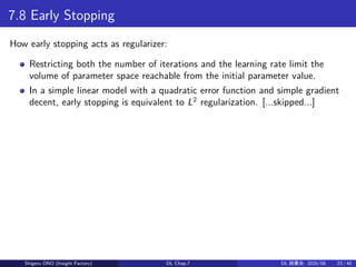 7.8 Early Stopping
How early stopping acts as regularizer:
Restricting both the number of iterations and the learning rate limit the
volume of parameter space reachable from the initial parameter value.
In a simple linear model with a quadratic error function and simple gradient
decent, early stopping is equivalent to L2
regularization. [...skipped...]
Shigeru ONO (Insight Factory) DL Chap.7 DL 読書会: 2020/08 23 / 40
 
