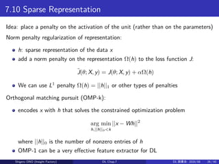 7.10 Sparse Representation
Idea: place a penalty on the activation of the unit (rather than on the parameters)
Norm penalty regularization of representation:
h: sparse representation of the data x
add a norm penalty on the representation Ω(h) to the loss function J:
˜J(θ; X, y) = J(θ; X, y) + αΩ(h)
We can use L1
penalty Ω(h) = ||h||1 or other types of penalties
Orthogonal matching pursuit (OMP-k):
encodes x with h that solves the constrained optimization problem
arg min
h,||h||0<k
||x − Wh||2
where ||h||0 is the number of nonzero entries of h
OMP-1 can be a very effective feature extractor for DL
Shigeru ONO (Insight Factory) DL Chap.7 DL 読書会: 2020/08 26 / 40
 