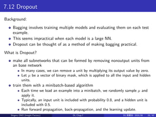 7.12 Dropout
Background:
Bagging involves training multiple models and evaluating them on each test
example.
This seems impractical when each model is a large NN.
Dropout can be thought of as a method of making bagging practical.
What is Dropout?
make all subnetworks that can be formed by removing nonoutput units from
an base network
In many cases, we can remove a unit by multiplying its output value by zero.
Let µ be a vector of binary mask, which is applied to all the input and hidden
units.
train them with a minibatch-based algorithm
Each time we load an example into a minibatch, we randomly sample µ and
apply it.
Typically, an input unit is included with probability 0.8, and a hidden unit is
included with 0.5.
Run forward propagation, back-propagation, and the learning update.
Shigeru ONO (Insight Factory) DL Chap.7 DL 読書会: 2020/08 28 / 40
 