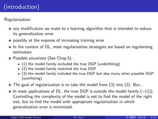 (introduction)
Regularization:
any modification we make to a learning algorithm that is intended to reduce
its generalization error
possibly at the expense of increasing training error
In the context of DL, most regularization strategies are based on regularizing
estimators
Possible situations (See Chap.5) :
(1) the model family excluded the true DGP (underfitting)
(2) the model family matched the true DGP
(3) the model family included the true DGP but also many other possible DGP
(overfitting)
The goal of regularization is to take the model from (3) into (2). But...
In most applications of DL, the true DGP is outside the model family (=(1)).
Controlling the complexity of the model is not to find the model of the right
size, but to find the model with appropriate regularization in which
generalization error is minimized.
Shigeru ONO (Insight Factory) DL Chap.7 DL 読書会: 2020/08 3 / 40
 