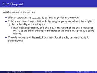 7.12 Dropout
Weight scaling inference rule:
We can approximate pensemble by evaluating p(y|x) in one model
This model uses all units, but with the weights going out of unit i multiplied
by the probability of including unit i
if an inclusion probability of a unit is 1/2, the weight of the unit is multiplied
by 1/2 at the end of training, or the states of the unit is multiplied by 2 during
training
There is not yet any theoretical argument for this rule, but empirically it
performs well
Shigeru ONO (Insight Factory) DL Chap.7 DL 読書会: 2020/08 32 / 40
 