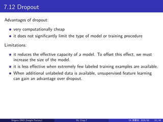 7.12 Dropout
Advantages of dropout:
very computationally cheap
it does not significantly limit the type of model or training procedure
Limitations:
it reduces the effective capacity of a model. To offset this effect, we must
increase the size of the model.
it is less effective when extremely few labeled training examples are available.
When additional unlabeled data is available, unsupervised feature learning
can gain an advantage over dropout.
Shigeru ONO (Insight Factory) DL Chap.7 DL 読書会: 2020/08 33 / 40
 