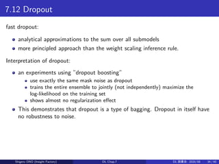 7.12 Dropout
fast dropout:
analytical approximations to the sum over all submodels
more principled approach than the weight scaling inference rule.
Interpretation of dropout:
an experiments using ”dropout boosting”
use exactly the same mask noise as dropout
trains the entire ensemble to jointly (not independently) maximize the
log-likelihood on the training set
shows almost no regularization effect
This demonstrates that dropout is a type of bagging. Dropout in itself have
no robustness to noise.
Shigeru ONO (Insight Factory) DL Chap.7 DL 読書会: 2020/08 34 / 40
 