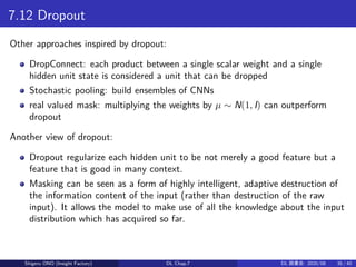 7.12 Dropout
Other approaches inspired by dropout:
DropConnect: each product between a single scalar weight and a single
hidden unit state is considered a unit that can be dropped
Stochastic pooling: build ensembles of CNNs
real valued mask: multiplying the weights by µ ∼ N(1, I) can outperform
dropout
Another view of dropout:
Dropout regularize each hidden unit to be not merely a good feature but a
feature that is good in many context.
Masking can be seen as a form of highly intelligent, adaptive destruction of
the information content of the input (rather than destruction of the raw
input). It allows the model to make use of all the knowledge about the input
distribution which has acquired so far.
Shigeru ONO (Insight Factory) DL Chap.7 DL 読書会: 2020/08 35 / 40
 