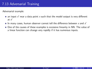 7.13 Adversarial Training
Adversarial example:
an input x′
near a data point x such that the model output is very different
at x′
In many cases, human observer cannot tell the difference between x and x′
One of the causes of these examples is excessive linearity in NN. The value of
a linear function can change very rapidly if it has numerous inputs.
Shigeru ONO (Insight Factory) DL Chap.7 DL 読書会: 2020/08 36 / 40
 
