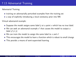 7.13 Adversarial Training
Adversarial Training:
training on adversarially perturbed examples from the training set
a way of explicitly introducing a local constancy prior into NN
Virtual adversarial example:
Suppose the model assigns some label ˆy at a point x which has no true label.
We can seek an adversarial example x′
that causes the model to output a
label y′
(̸= ˆy)
We can train the model to assign the same label to x and x′
This encourages the model to learn a function which is robust to small change
This provide a means of semi-supervised learning
Shigeru ONO (Insight Factory) DL Chap.7 DL 読書会: 2020/08 38 / 40
 