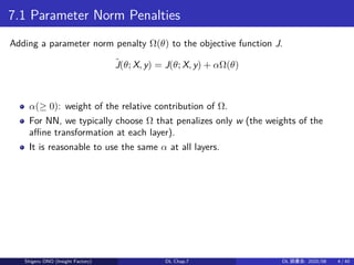 7.1 Parameter Norm Penalties
Adding a parameter norm penalty Ω(θ) to the objective function J.
˜J(θ; X, y) = J(θ; X, y) + αΩ(θ)
α(≥ 0): weight of the relative contribution of Ω.
For NN, we typically choose Ω that penalizes only w (the weights of the
aﬀine transformation at each layer).
It is reasonable to use the same α at all layers.
Shigeru ONO (Insight Factory) DL Chap.7 DL 読書会: 2020/08 4 / 40
 