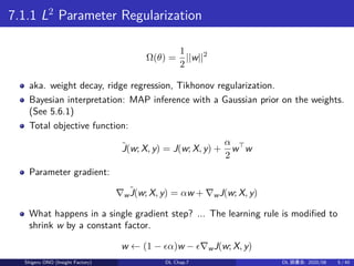 7.1.1 L2
Parameter Regularization
Ω(θ) =
1
2
||w||2
aka. weight decay, ridge regression, Tikhonov regularization.
Bayesian interpretation: MAP inference with a Gaussian prior on the weights.
(See 5.6.1)
Total objective function:
˜J(w; X, y) = J(w; X, y) +
α
2
w⊤
w
Parameter gradient:
∇w
˜J(w; X, y) = αw + ∇wJ(w; X, y)
What happens in a single gradient step? ... The learning rule is modified to
shrink w by a constant factor.
w ← (1 − ϵα)w − ϵ∇wJ(w; X, y)
Shigeru ONO (Insight Factory) DL Chap.7 DL 読書会: 2020/08 5 / 40
 