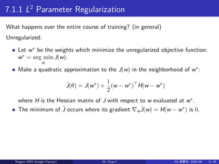 7.1.1 L2
Parameter Regularization
What happens over the entire course of training? (in general)
Unregularized:
Let w∗
be the weights which minimize the unregularized objective function:
w∗
= arg min
w
J(w).
Make a quadratic approximation to the J(w) in the neighborhood of w∗
:
ˆJ(θ) = J(w∗
) +
1
2
(w − w∗
)⊤
H(w − w∗
)
where H is the Hessian matrix of J with respect to w evaluated at w∗
.
The minimum of ˆJ occurs where its gradient ∇w
ˆJ(w) = H(w − w∗
) is 0.
Shigeru ONO (Insight Factory) DL Chap.7 DL 読書会: 2020/08 6 / 40
 