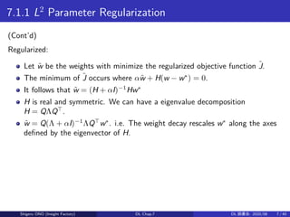 7.1.1 L2
Parameter Regularization
(Cont’d)
Regularized:
Let ˜w be the weights with minimize the regularized objective function ˜J.
The minimum of ˜J occurs where α˜w + H(w − w∗
) = 0.
It follows that ˜w = (H + αI)−1
Hw∗
H is real and symmetric. We can have a eigenvalue decomposition
H = QΛQ⊤
.
˜w = Q(Λ + αI)−1
ΛQ⊤
w∗
. i.e. The weight decay rescales w∗
along the axes
defined by the eigenvector of H.
Shigeru ONO (Insight Factory) DL Chap.7 DL 読書会: 2020/08 7 / 40
 