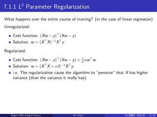 7.1.1 L2
Parameter Regularization
What happens over the entire course of training? (in the case of linear regression)
Unregularized:
Cost function: (Xw − y)⊤
(Xw − y)
Solution: w = (X⊤
X)−1
X⊤
y
Regularized:
Cost function: (Xw − y)⊤
(Xw − y) + 1
2 αw⊤
w
Solution: w = (X⊤
X + αI)−1
X⊤
y.
i.e. The regularization cause the algorithm to ”perceive” that X has higher
variance (than the variance it really has).
Shigeru ONO (Insight Factory) DL Chap.7 DL 読書会: 2020/08 8 / 40
 