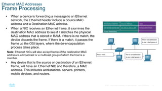 12
© 2016 Cisco and/or its affiliates. All rights reserved. Cisco Confidential
Ethernet MAC Addresses
Frame Processing
• When a device is forwarding a message to an Ethernet
network, the Ethernet header include a Source MAC
address and a Destination MAC address.
• When a NIC receives an Ethernet frame, it examines the
destination MAC address to see if it matches the physical
MAC address that is stored in RAM. If there is no match, the
device discards the frame. If there is a match, it passes the
frame up the OSI layers, where the de-encapsulation
process takes place.
Note: Ethernet NICs will also accept frames if the destination MAC
address is a broadcast or a multicast group of which the host is a
member.
• Any device that is the source or destination of an Ethernet
frame, will have an Ethernet NIC and therefore, a MAC
address. This includes workstations, servers, printers,
mobile devices, and routers.
 