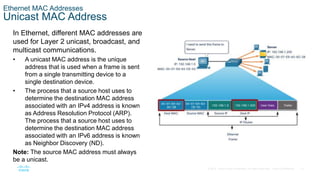 13
© 2016 Cisco and/or its affiliates. All rights reserved. Cisco Confidential
Ethernet MAC Addresses
Unicast MAC Address
In Ethernet, different MAC addresses are
used for Layer 2 unicast, broadcast, and
multicast communications.
• A unicast MAC address is the unique
address that is used when a frame is sent
from a single transmitting device to a
single destination device.
• The process that a source host uses to
determine the destination MAC address
associated with an IPv4 address is known
as Address Resolution Protocol (ARP).
The process that a source host uses to
determine the destination MAC address
associated with an IPv6 address is known
as Neighbor Discovery (ND).
Note: The source MAC address must always
be a unicast.
 