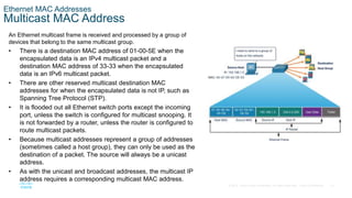 15
© 2016 Cisco and/or its affiliates. All rights reserved. Cisco Confidential
Ethernet MAC Addresses
Multicast MAC Address
An Ethernet multicast frame is received and processed by a group of
devices that belong to the same multicast group.
• There is a destination MAC address of 01-00-5E when the
encapsulated data is an IPv4 multicast packet and a
destination MAC address of 33-33 when the encapsulated
data is an IPv6 multicast packet.
• There are other reserved multicast destination MAC
addresses for when the encapsulated data is not IP, such as
Spanning Tree Protocol (STP).
• It is flooded out all Ethernet switch ports except the incoming
port, unless the switch is configured for multicast snooping. It
is not forwarded by a router, unless the router is configured to
route multicast packets.
• Because multicast addresses represent a group of addresses
(sometimes called a host group), they can only be used as the
destination of a packet. The source will always be a unicast
address.
• As with the unicast and broadcast addresses, the multicast IP
address requires a corresponding multicast MAC address.
 