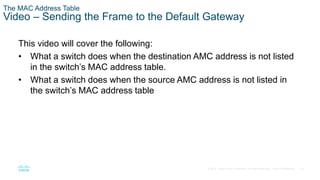 23
© 2016 Cisco and/or its affiliates. All rights reserved. Cisco Confidential
The MAC Address Table
Video – Sending the Frame to the Default Gateway
This video will cover the following:
• What a switch does when the destination AMC address is not listed
in the switch’s MAC address table.
• What a switch does when the source AMC address is not listed in
the switch’s MAC address table
 