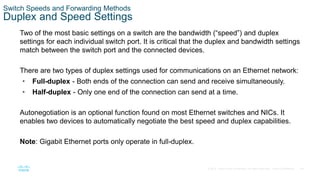29
© 2016 Cisco and/or its affiliates. All rights reserved. Cisco Confidential
Switch Speeds and Forwarding Methods
Duplex and Speed Settings
Two of the most basic settings on a switch are the bandwidth (“speed”) and duplex
settings for each individual switch port. It is critical that the duplex and bandwidth settings
match between the switch port and the connected devices.
There are two types of duplex settings used for communications on an Ethernet network:
• Full-duplex - Both ends of the connection can send and receive simultaneously.
• Half-duplex - Only one end of the connection can send at a time.
Autonegotiation is an optional function found on most Ethernet switches and NICs. It
enables two devices to automatically negotiate the best speed and duplex capabilities.
Note: Gigabit Ethernet ports only operate in full-duplex.
 