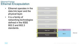 3
© 2016 Cisco and/or its affiliates. All rights reserved. Cisco Confidential
Ethernet Frames
Ethernet Encapsulation
• Ethernet operates in the
data link layer and the
physical layer.
• It is a family of
networking technologies
defined in the IEEE
802.2 and 802.3
standards.
 