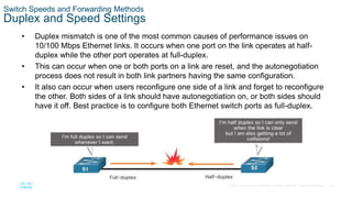 30
© 2016 Cisco and/or its affiliates. All rights reserved. Cisco Confidential
Switch Speeds and Forwarding Methods
Duplex and Speed Settings
• Duplex mismatch is one of the most common causes of performance issues on
10/100 Mbps Ethernet links. It occurs when one port on the link operates at half-
duplex while the other port operates at full-duplex.
• This can occur when one or both ports on a link are reset, and the autonegotiation
process does not result in both link partners having the same configuration.
• It also can occur when users reconfigure one side of a link and forget to reconfigure
the other. Both sides of a link should have autonegotiation on, or both sides should
have it off. Best practice is to configure both Ethernet switch ports as full-duplex.
 