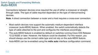 31
© 2016 Cisco and/or its affiliates. All rights reserved. Cisco Confidential
Switch Speeds and Forwarding Methods
Auto-MDIX
Connections between devices once required the use of either a crossover or straight-
through cable. The type of cable required depended on the type of interconnecting
devices.
Note: A direct connection between a router and a host requires a cross-over connection.
• Most switch devices now support the automatic medium-dependent interface
crossover (auto-MDIX) feature. When enabled, the switch automatically detects the
type of cable attached to the port and configures the interfaces accordingly.
• The auto-MDIX feature is enabled by default on switches running Cisco IOS Release
12.2(18)SE or later. However, the feature could be disabled. For this reason, you
should always use the correct cable type and not rely on the auto-MDIX feature.
• Auto-MDIX can be re-enabled using the mdix auto interface configuration command.
 