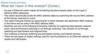 34
© 2016 Cisco and/or its affiliates. All rights reserved. Cisco Confidential
Module Practice and Quiz
What did I learn in this module? (Contd.)
• A Layer 2 Ethernet switch makes its forwarding decisions based solely on the Layer 2
Ethernet MAC addresses.
• The switch dynamically builds the MAC address table by examining the source MAC address
of the frames received on a port.
• The switch forwards frames by searching for a match between the destination MAC address
in the frame and an entry in the MAC address table.
• Switches use one of the following forwarding methods for switching data between network
ports: store-and-forward switching or cut-through switching. Two variants of cut-through
switching are fast-forward and fragment-free.
• Two methods of memory buffering are port-based memory and shared memory.
• There are two types of duplex settings used for communications on an Ethernet network: full-
duplex and half-duplex.
 