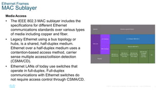 6
© 2016 Cisco and/or its affiliates. All rights reserved. Cisco Confidential
Ethernet Frames
MAC Sublayer
Media Access
• The IEEE 802.3 MAC sublayer includes the
specifications for different Ethernet
communications standards over various types
of media including copper and fiber.
• Legacy Ethernet using a bus topology or
hubs, is a shared, half-duplex medium.
Ethernet over a half-duplex medium uses a
contention-based access method, carrier
sense multiple access/collision detection
(CSMA/CD).
• Ethernet LANs of today use switches that
operate in full-duplex. Full-duplex
communications with Ethernet switches do
not require access control through CSMA/CD.
 