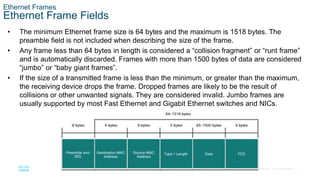 7
© 2016 Cisco and/or its affiliates. All rights reserved. Cisco Confidential
Ethernet Frames
Ethernet Frame Fields
• The minimum Ethernet frame size is 64 bytes and the maximum is 1518 bytes. The
preamble field is not included when describing the size of the frame.
• Any frame less than 64 bytes in length is considered a “collision fragment” or “runt frame”
and is automatically discarded. Frames with more than 1500 bytes of data are considered
“jumbo” or “baby giant frames”.
• If the size of a transmitted frame is less than the minimum, or greater than the maximum,
the receiving device drops the frame. Dropped frames are likely to be the result of
collisions or other unwanted signals. They are considered invalid. Jumbo frames are
usually supported by most Fast Ethernet and Gigabit Ethernet switches and NICs.
 
