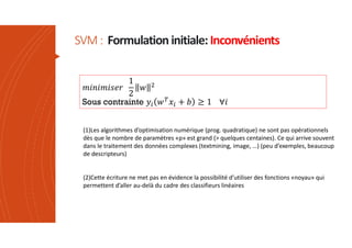 SVM: Formulation initiale:Inconvénients
Sous contrainte
(1)Les algorithmes d’optimisation numérique (prog. quadratique) ne sont pas opérationnels
dès que le nombre de paramètres «p» est grand (> quelques centaines). Ce qui arrive souvent
dans le traitement des données complexes (textmining, image, …) (peu d’exemples, beaucoup
de descripteurs)
(2)Cette écriture ne met pas en évidence la possibilité d’utiliser des fonctions «noyau» qui
permettent d’aller au-delà du cadre des classifieurs linéaires
 
