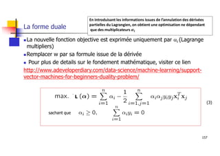 157
La forme duale
 La nouvelle fonction objective est exprimée uniquement par ai (Lagrange
multipliers)
 Remplacer w par sa formule issue de la dérivée
 Pour plus de details sur le fondement mathématique, visiter ce lien
http://www.adeveloperdiary.com/data-science/machine-learning/support-
vector-machines-for-beginners-duality-problem/
sachant que
L
En introduisant les informations issues de l’annulation des dérivées
partielles du Lagrangien, on obtient une optimisation ne dépendant
que des multiplicateurs 𝜶𝒊
(3)
 