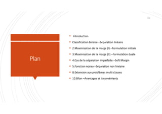 Plan
 Introduction
 Classification binaire –Séparation linéaire
 2.Maximisation de la marge (I) –Formulation initiale
 3.Maximisation de la marge (II) –Formulation duale
 4.Cas de la séparation imparfaite –Soft Margin
 5.Fonction noyau –Séparation non linéaire
 8.Extension aux problèmes multi classes
 10.Bilan –Avantages et inconvénients
140
 