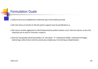 Formulation Duale
 Cette écriture est complètement cohérente avec la formulation primale
 Elle met mieux en lumière le rôle des points supports avec les pondérations 𝛼
 Elle met en lumière également le rôle fondamental du produit scalaire <xi,xi’> dans les calculs, ce sera très
important par la suite (cf. fonctions «noyau»)
 Dans les très grandes dimensionnalités (‘’p’’ très élevé, ‘’n’’ relativement faible –traitement d’images,
textmining), cette écriture rend les calculs plus simples pour les techniques d’optimisation
2023/11/19 164
 