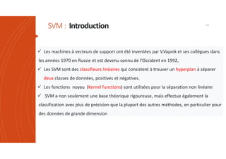 SVM: Introduction 141
 Les machines à vecteurs de support ont été inventées par V.Vapnik et ses collègues dans
les années 1970 en Russie et est devenu connu de l'Occident en 1992,
 Les SVM sont des classifieurs linéaires qui consistent à trouver un hyperplan à séparer
deux classes de données, positives et négatives.
 Les fonctions noyau (Kernel functions) sont utilisées pour la séparation non linéaire
 SVM a non seulement une base théorique rigoureuse, mais effectue également la
classification avec plus de précision que la plupart des autres méthodes, en particulier pour
des données de grande dimension
 