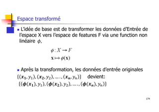 174
Espace transformé
 L’idée de base est de transformer les données d’Entrée de
l’espace X vers l’espace de features F via une function non
linéaire
 Après la transformation, les données d’entrée originales
devient:
 