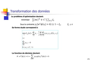 176
Transformation des données
Le problème d’optimisation devient:
Sa forme duale correspond à:
La fonction de décision devient:
𝐻: 𝑤 𝜙 𝑥 + 𝑏 = 𝑦 𝛼 𝜙 𝑥 𝜙 𝑥 + 𝑏
∈
Sous la contrainte ≥ 0
minimiser
 