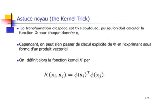 177
Astuce noyau (the Kernel Trick)
 La transformation d’espace est très couteuse, puisqu’on doit calculer la
function Ф pour chaque donnée xi,
 Cependant, on peut s’en passer du clacul explicite de Ф en l’exprimant sous
forme d’un produit vectoriel
 On définit alors la fonction kernel K par
 