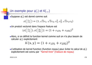 2023/11/19 178
Un exemple pour f(.) et K(.,.)
 Suppose f(.) est donné comme suit
 Un produit vectoriel dans l’espace feature est
 Alors, si on définit la function kernel comme suit on n’a plus besoin de
calculer f(.) explicitement
 L’utilisation de kernel function (function noyau) pour éviter le calcul de f(.)
explicitement est connu par “kernel trick” (l’astuce de noyau)
 