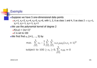 2023/11/19 181
Exemple
 Suppose we have 5 one-dimensional data points
 x1=1, x2=2, x3=4, x4=5, x5=6, with 1, 2, 6 as class 1 and 4, 5 as class 2  y1=1,
y2=1, y3=-1, y4=-1, y5=1
 We use the polynomial kernel of degree 2
 K(x,y) = (xy+1)2
 C is set to 100
 We first find ai (i=1, …, 5) by
 
