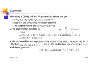 2023/11/19 182
Exemple
 By using a QP (Quadratic Programming) solver, we get
 a1=0, a2=2.5, a3=0, a4=7.333, a5=4.833
 Note that the constraints are indeed satisfied
 The support vectors are {x2=2, x4=5, x5=6}
 The discriminant function is
 b is recovered by solving f(2)=1 or by f(5)=-1 or by f(6)=1, as x2 and x5 lie on
the line and x4 lies on the line
 All three give b=9
 